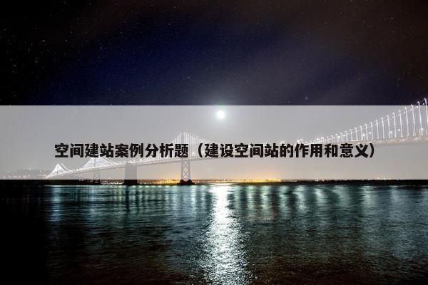 空间建站案例分析题（建设空间站的作用和意义）