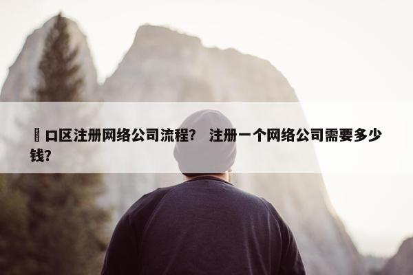 硚口区注册网络公司流程？ 注册一个网络公司需要多少钱？