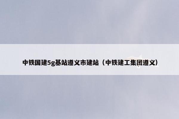 中铁国建5g基站遵义市建站（中铁建工集团遵义）