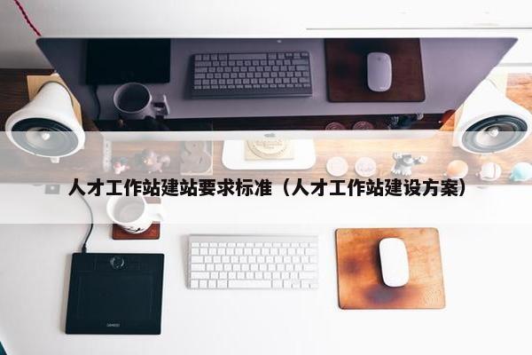人才工作站建站要求标准（人才工作站建设方案）