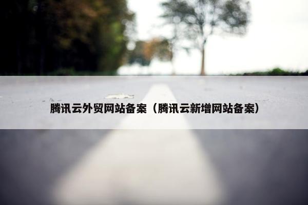腾讯云外贸网站备案（腾讯云新增网站备案）
