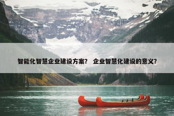 智能化智慧企业建设方案？ 企业智慧化建设的意义？