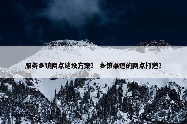 服务乡镇网点建设方案？ 乡镇渠道的网点打造？