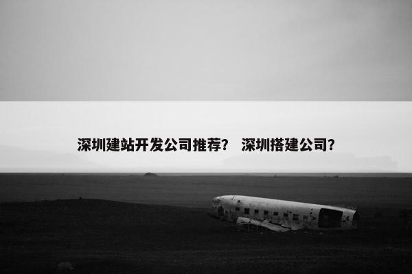 深圳建站开发公司推荐？ 深圳搭建公司？
