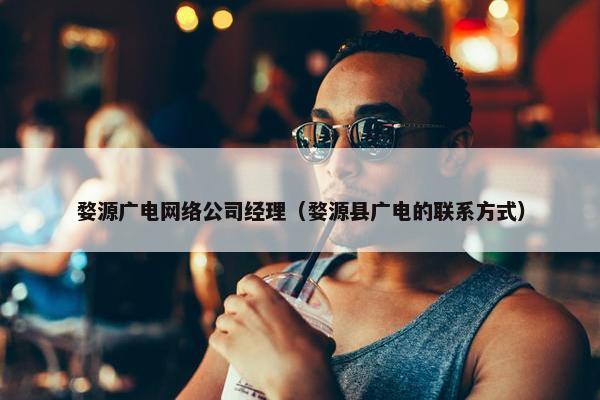 婺源广电网络公司经理（婺源县广电的联系方式）