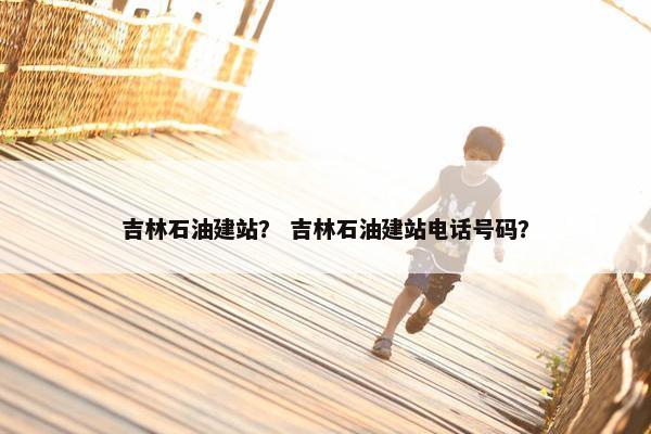 吉林石油建站？ 吉林石油建站电话号码？