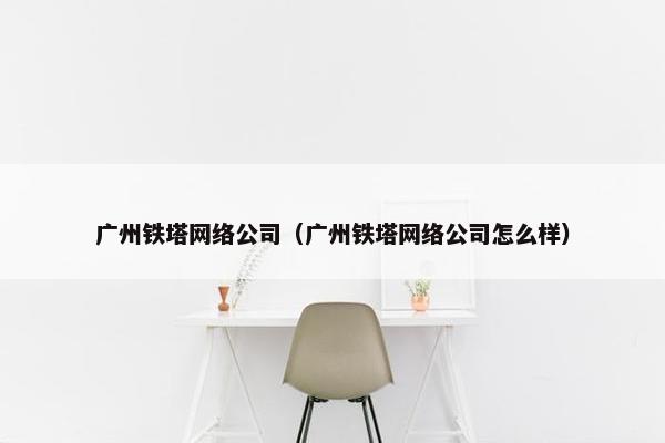 广州铁塔网络公司（广州铁塔网络公司怎么样）