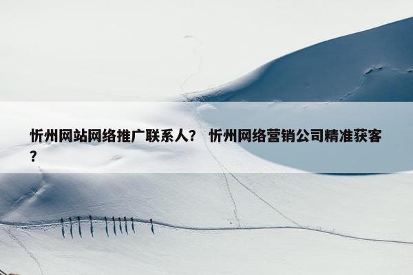 忻州网站网络推广联系人？ 忻州网络营销公司精准获客？