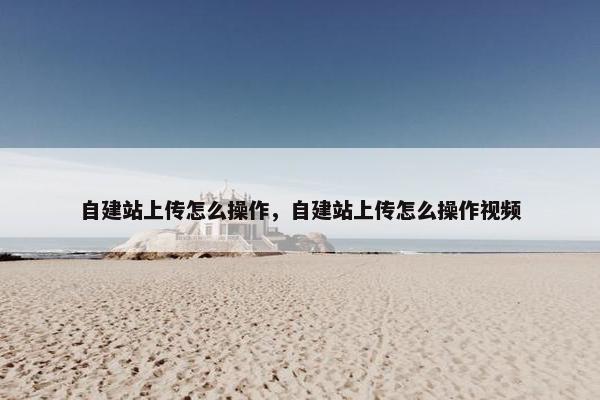 自建站上传怎么操作，自建站上传怎么操作视频
