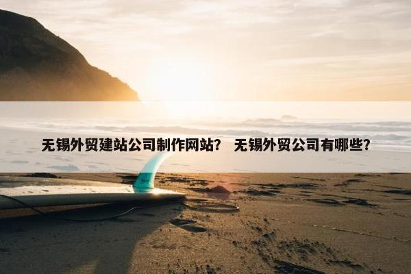 无锡外贸建站公司制作网站？ 无锡外贸公司有哪些？