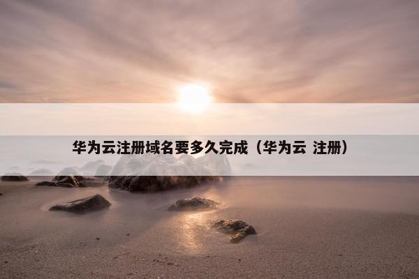 华为云注册域名要多久完成（华为云 注册）