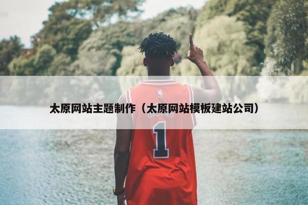 太原网站主题制作（太原网站模板建站公司）