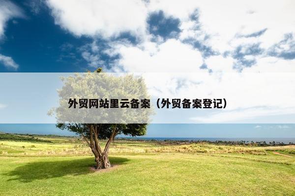 外贸网站里云备案（外贸备案登记）