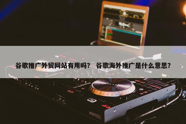 谷歌推广外贸网站有用吗？ 谷歌海外推广是什么意思？
