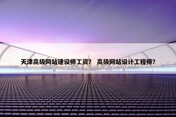 天津高级网站建设师工资？ 高级网站设计工程师？
