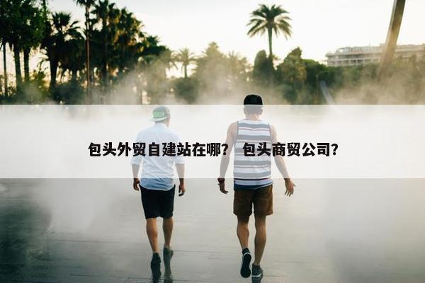 包头外贸自建站在哪？ 包头商贸公司？