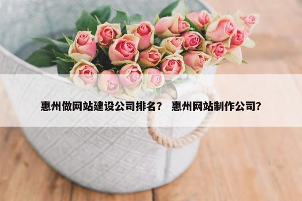 惠州做网站建设公司排名？ 惠州网站制作公司？