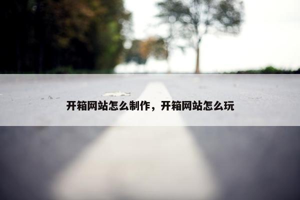 开箱网站怎么制作，开箱网站怎么玩