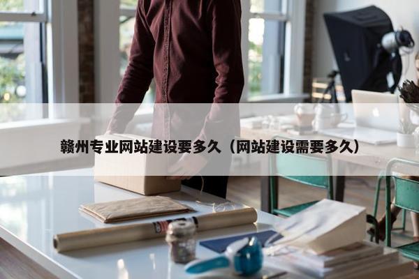 赣州专业网站建设要多久（网站建设需要多久）