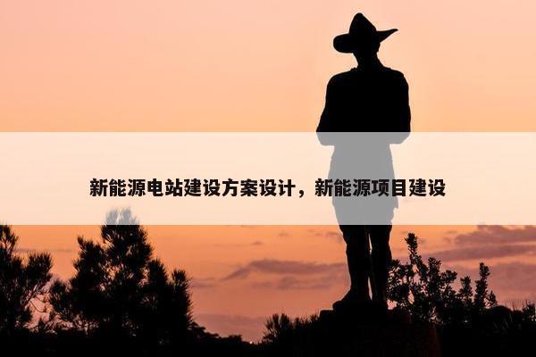 新能源电站建设方案设计，新能源项目建设