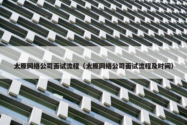太原网络公司面试流程（太原网络公司面试流程及时间）