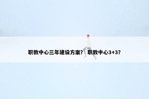职教中心三年建设方案？ 职教中心3+3？
