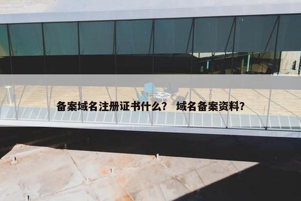 备案域名注册证书什么？ 域名备案资料？