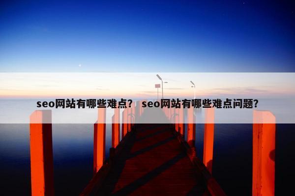seo网站有哪些难点？ seo网站有哪些难点问题？