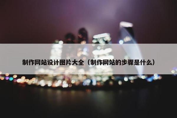 制作网站设计图片大全（制作网站的步骤是什么）
