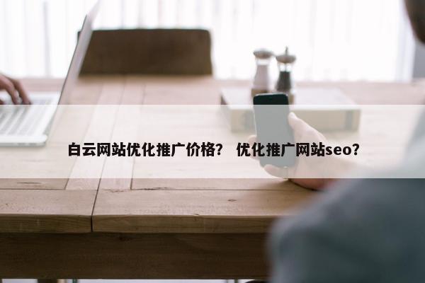 白云网站优化推广价格？ 优化推广网站seo？
