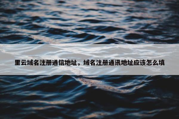 里云域名注册通信地址，域名注册通讯地址应该怎么填