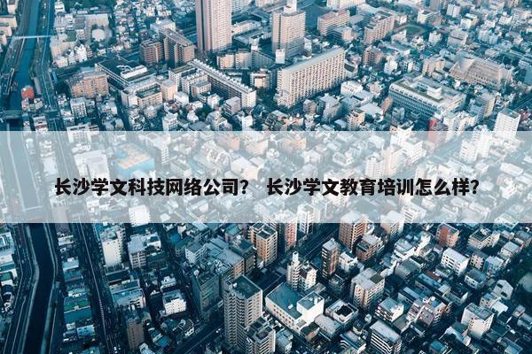 长沙学文科技网络公司？ 长沙学文教育培训怎么样？