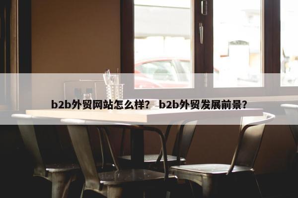 b2b外贸网站怎么样？ b2b外贸发展前景？