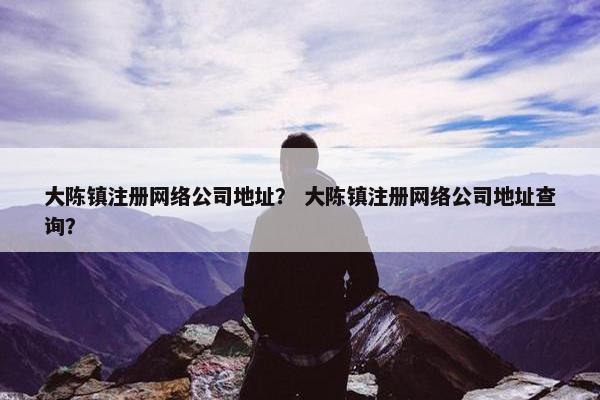 大陈镇注册网络公司地址？ 大陈镇注册网络公司地址查询？