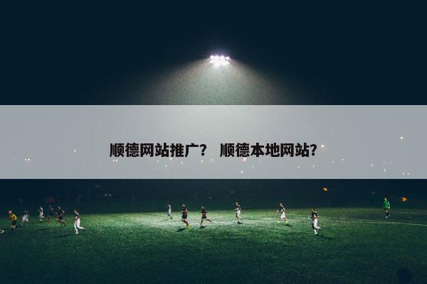 顺德网站推广？ 顺德本地网站？