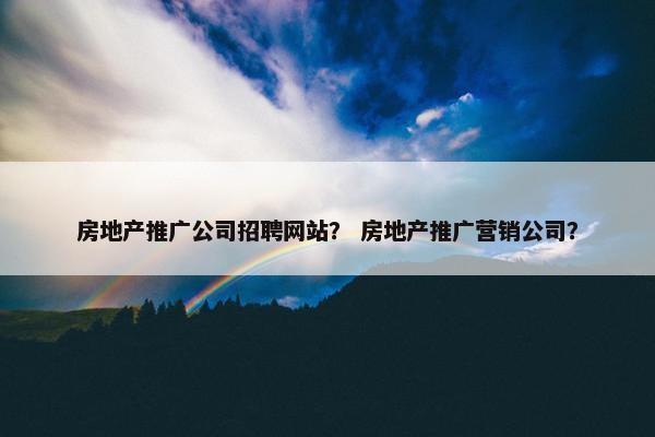 房地产推广公司招聘网站？ 房地产推广营销公司？