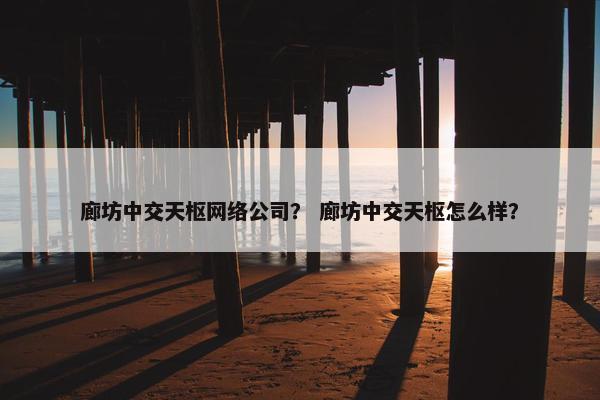 廊坊中交天枢网络公司？ 廊坊中交天枢怎么样？