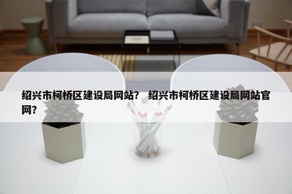 绍兴市柯桥区建设局网站？ 绍兴市柯桥区建设局网站官网？