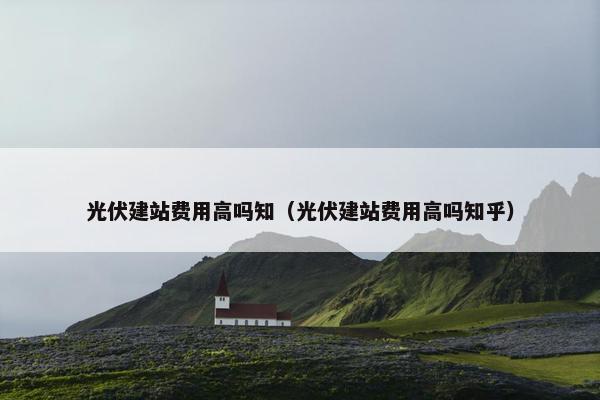 光伏建站费用高吗知（光伏建站费用高吗知乎）
