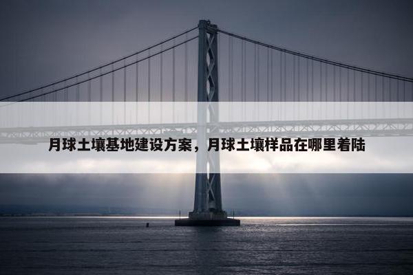 月球土壤基地建设方案，月球土壤样品在哪里着陆