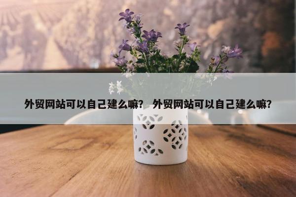 外贸网站可以自己建么嘛？ 外贸网站可以自己建么嘛？