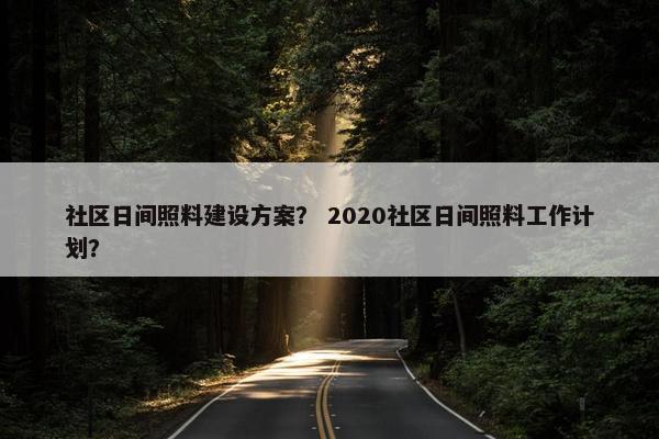 社区日间照料建设方案？ 2020社区日间照料工作计划？