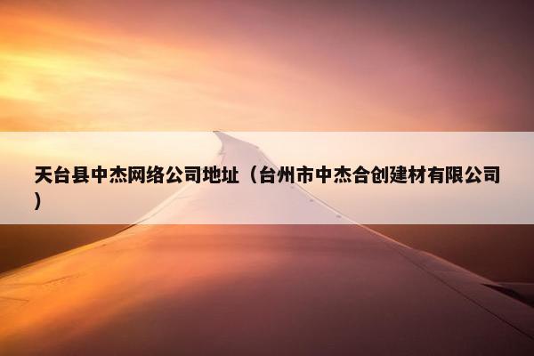 天台县中杰网络公司地址（台州市中杰合创建材有限公司）