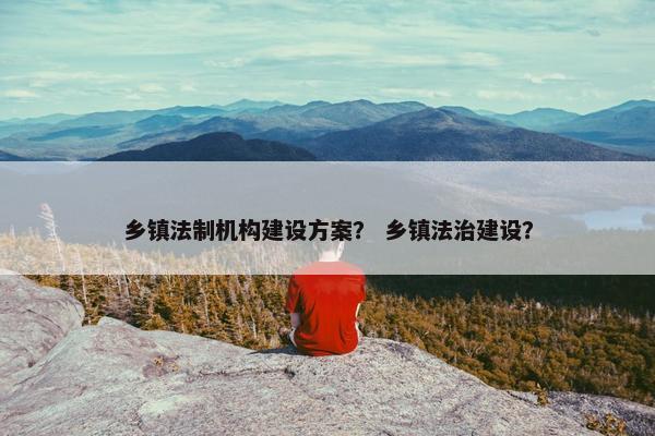 乡镇法制机构建设方案？ 乡镇法治建设？