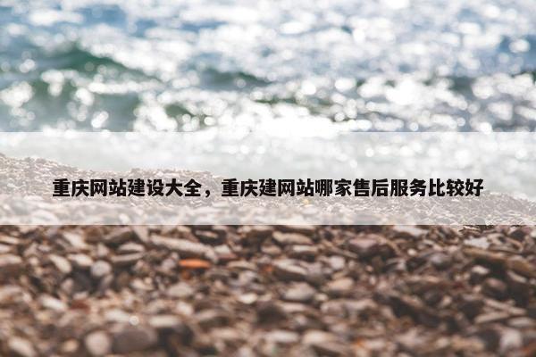 重庆网站建设大全，重庆建网站哪家售后服务比较好