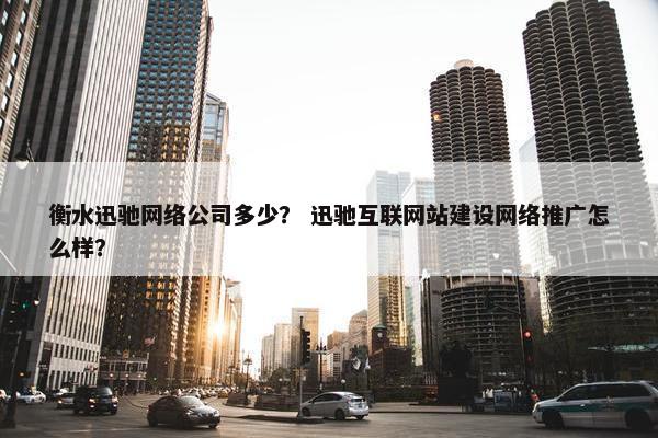 衡水迅驰网络公司多少？ 迅驰互联网站建设网络推广怎么样？