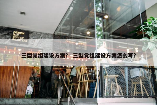 三型党组建设方案？ 三型党组建设方案怎么写？