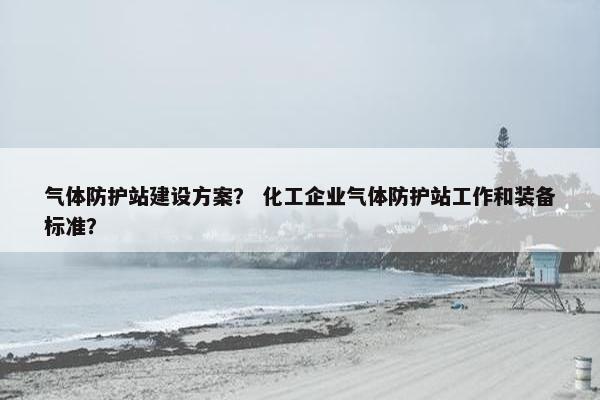 气体防护站建设方案？ 化工企业气体防护站工作和装备标准？