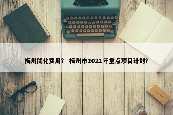 梅州优化费用？ 梅州市2021年重点项目计划？