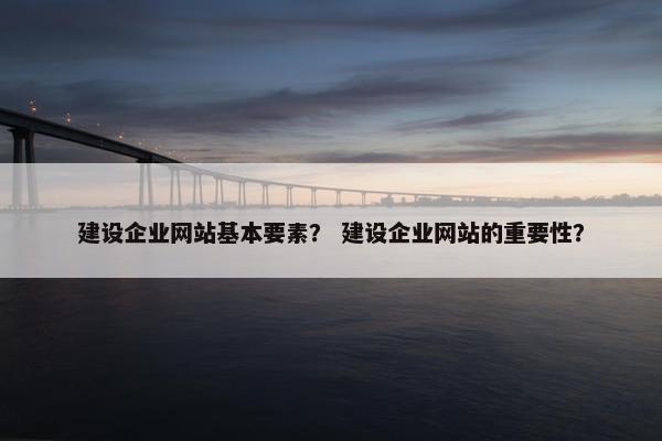 建设企业网站基本要素？ 建设企业网站的重要性？